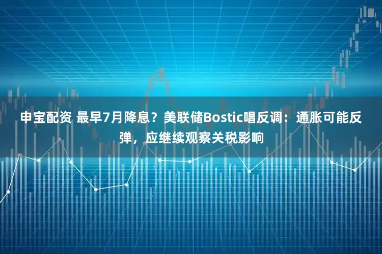 申宝配资 最早7月降息？美联储Bostic唱反调：通胀可能反弹，应继续观察关税影响