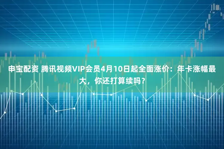 申宝配资 腾讯视频VIP会员4月10日起全面涨价：年卡涨幅最大，你还打算续吗？