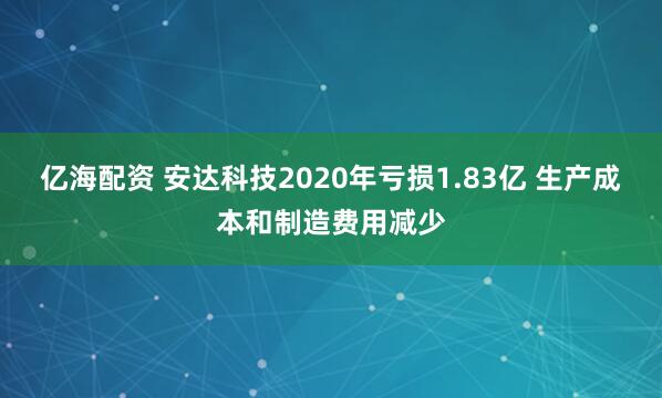 亿海配资 安达科技2020年亏损1.83亿 生产成本和制造费用减少