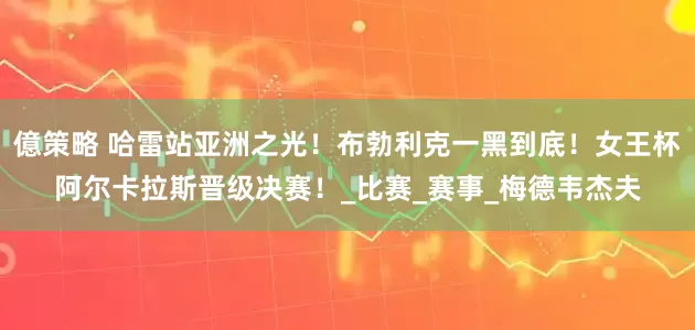 億策略 哈雷站亚洲之光！布勃利克一黑到底！女王杯阿尔卡拉斯晋级决赛！_比赛_赛事_梅德韦杰夫