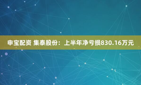 申宝配资 集泰股份：上半年净亏损830.16万元