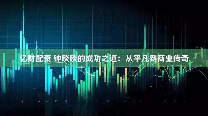 亿财配资 钟睒睒的成功之道：从平凡到商业传奇