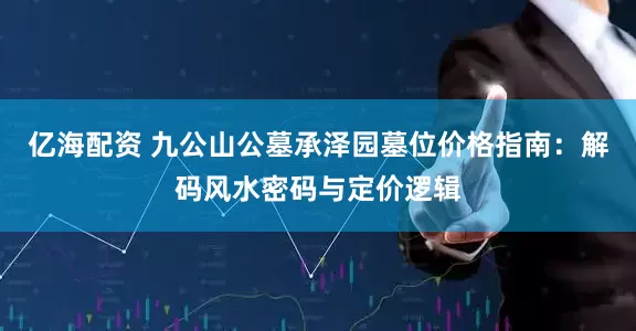 亿海配资 九公山公墓承泽园墓位价格指南：解码风水密码与定价逻辑